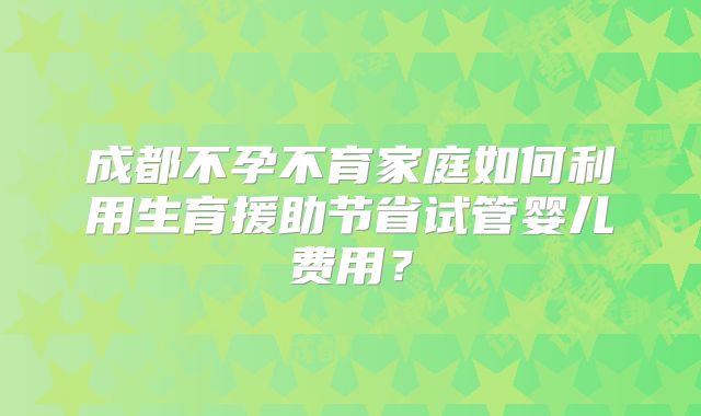 成都不孕不育家庭如何利用生育援助节省试管婴儿费用?