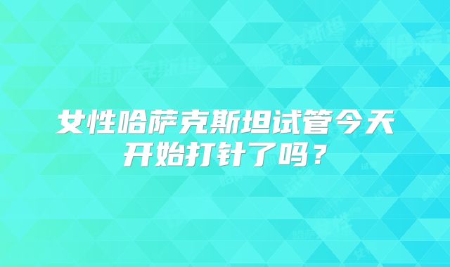 女性哈萨克斯坦试管今天开始打针了吗?