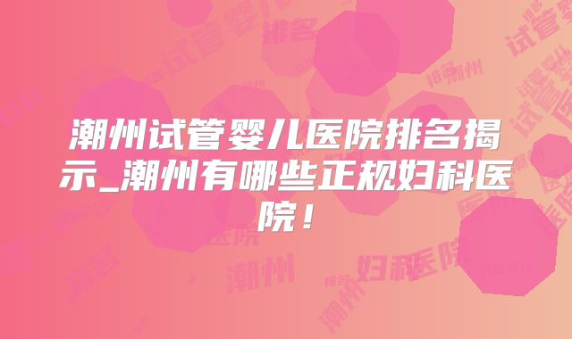 潮州试管婴儿医院排名揭示_潮州有哪些正规妇科医院!