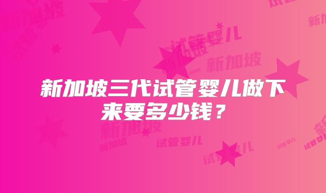 新加坡三代试管婴儿做下来要多少钱?
