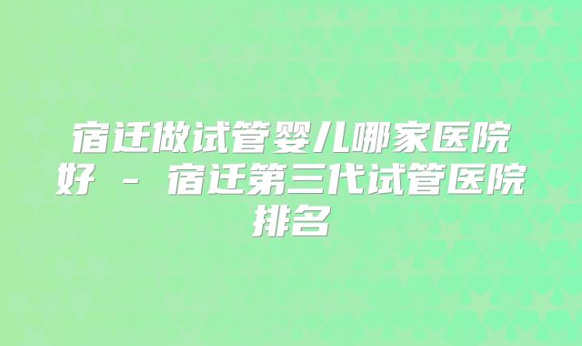 宿迁做试管婴儿哪家医院好 - 宿迁第三代试管医院排名