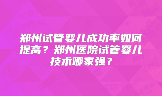郑州试管婴儿成功率如何提高?郑州医院试管婴儿技术哪家强?