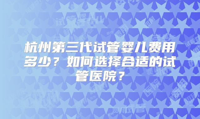 杭州第三代试管婴儿费用多少?如何选择合适的试管医院?