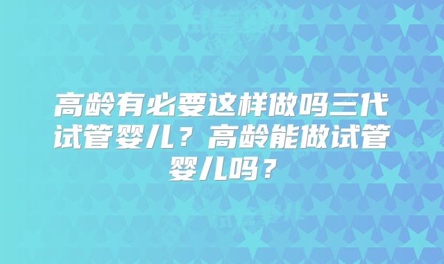 高龄有必要这样做吗三代试管婴儿？高龄能做试管婴儿吗？