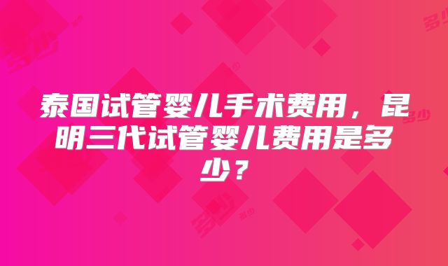 泰国试管婴儿手术费用，昆明三代试管婴儿费用是多少？
