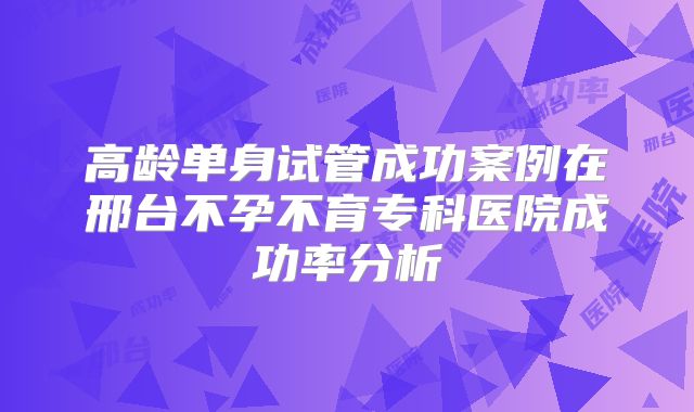高龄单身试管成功案例在邢台不孕不育专科医院成功率分析