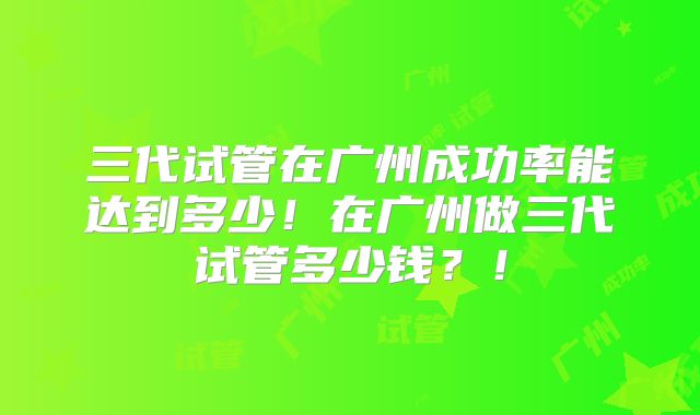三代试管在广州成功率能达到多少!在广州做三代试管多少钱?!