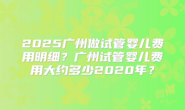 2025广州做试管婴儿费用明细?广州试管婴儿费用大约多少2020年?