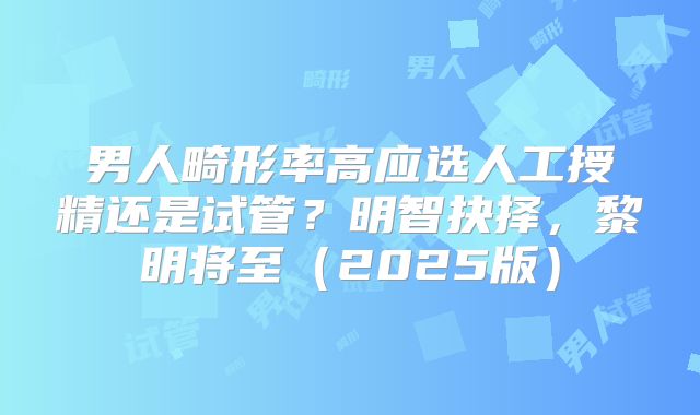 男人畸形率高应选人工授精还是试管？明智抉择，黎明将至（2025版）