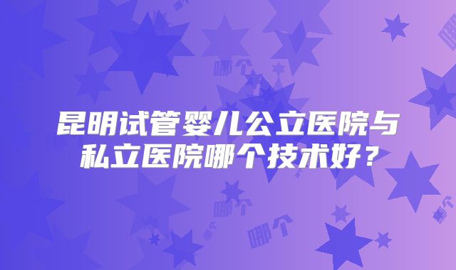 昆明试管婴儿公立医院与私立医院哪个技术好?