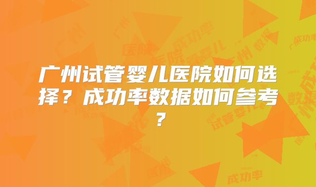 广州试管婴儿医院如何选择?成功率数据如何参考?