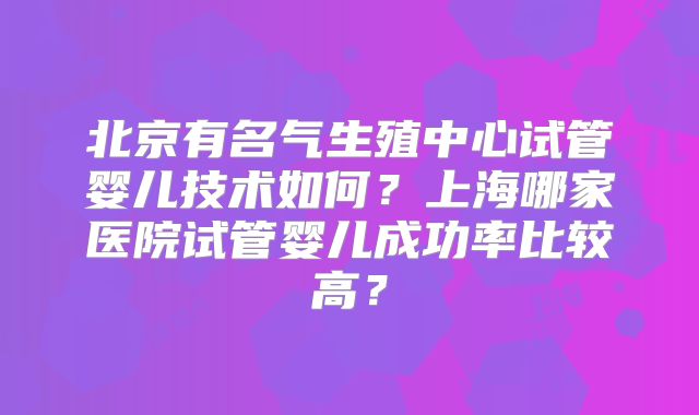 北京有名气生殖中心试管婴儿技术如何?上海哪家医院试管婴儿成功率比较高?