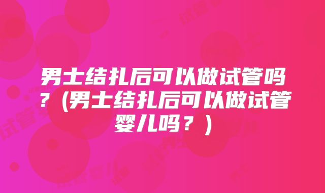 男士结扎后可以做试管吗？(男士结扎后可以做试管婴儿吗？)