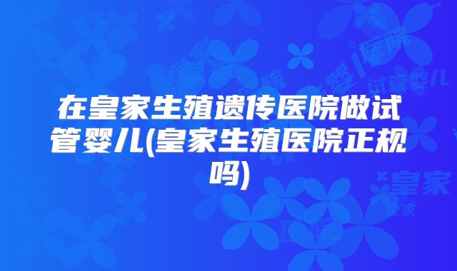 在皇家生殖遗传医院做试管婴儿(皇家生殖医院正规吗)