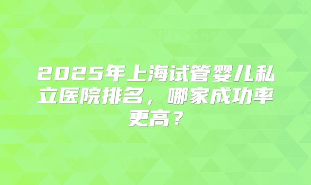 2025年上海试管婴儿私立医院排名,哪家成功率更高?