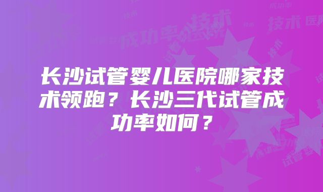 长沙试管婴儿医院哪家技术领跑？长沙三代试管成功率如何？