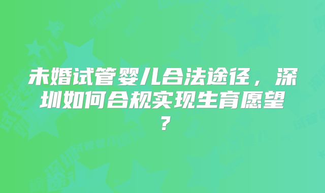 未婚试管婴儿合法途径,深圳如何合规实现生育愿望?