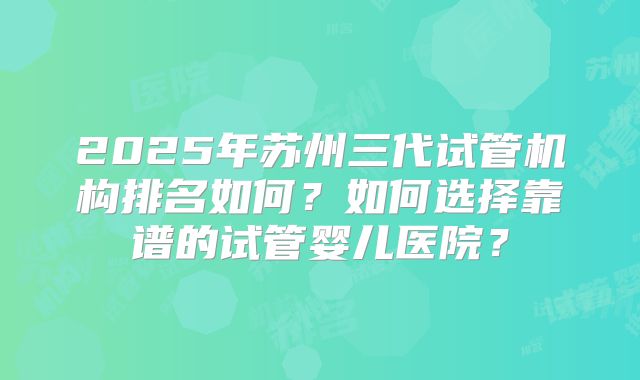 2025年苏州三代试管机构排名如何？如何选择靠谱的试管婴儿医院？