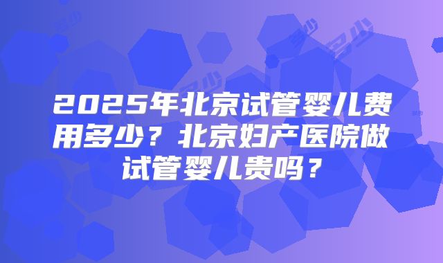 2025年北京试管婴儿费用多少？北京妇产医院做试管婴儿贵吗？