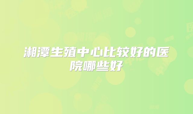 湘潭生殖中心比较好的医院哪些好