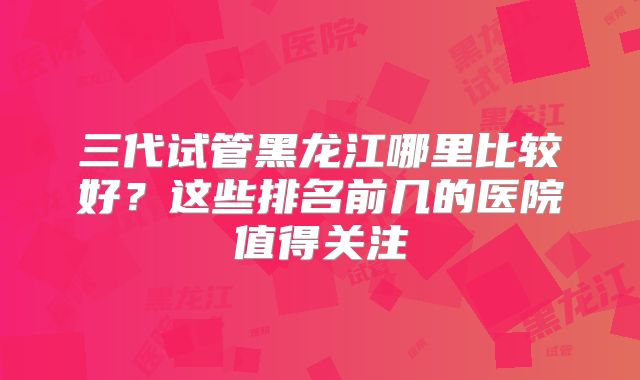 三代试管黑龙江哪里比较好？这些排名前几的医院值得关注