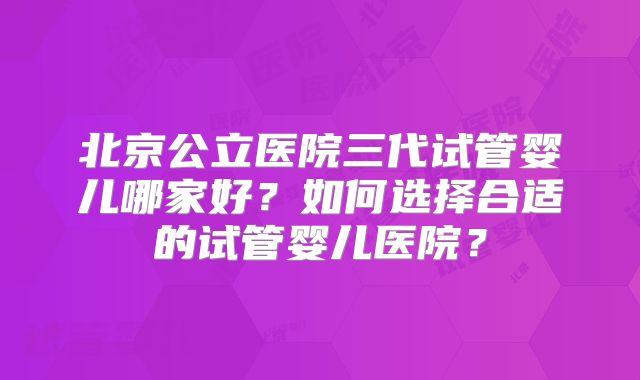 北京公立医院三代试管婴儿哪家好?如何选择合适的试管婴儿医院?