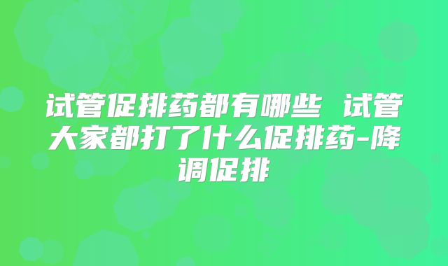 试管促排药都有哪些 试管大家都打了什么促排药-降调促排