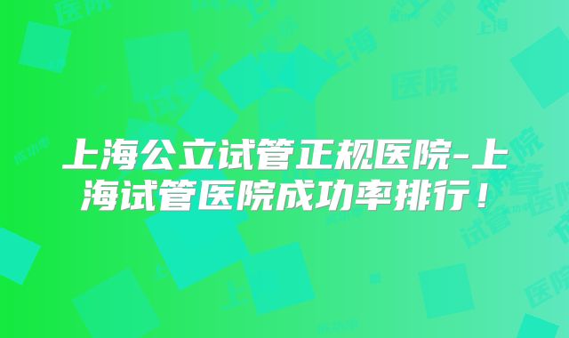 上海公立试管正规医院-上海试管医院成功率排行！