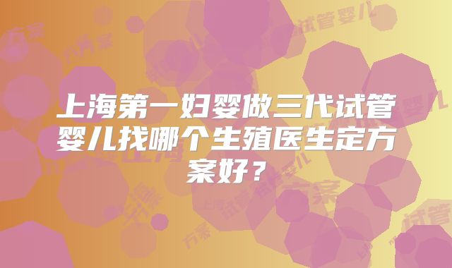 上海第一妇婴做三代试管婴儿找哪个生殖医生定方案好?