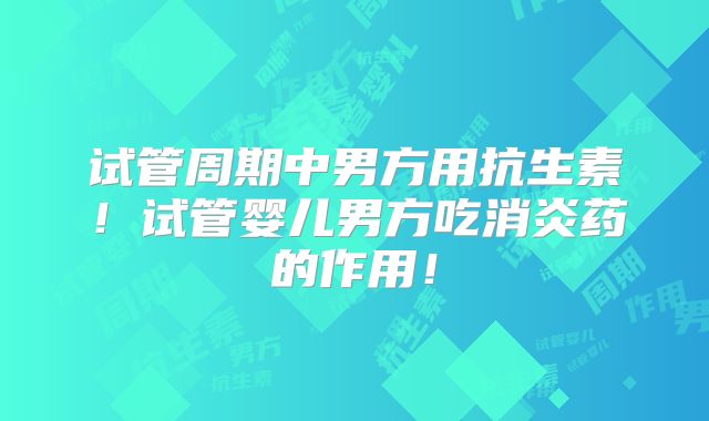 试管周期中男方用抗生素！试管婴儿男方吃消炎药的作用！