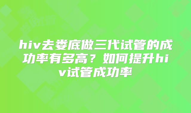 hiv去娄底做三代试管的成功率有多高？如何提升hiv试管成功率