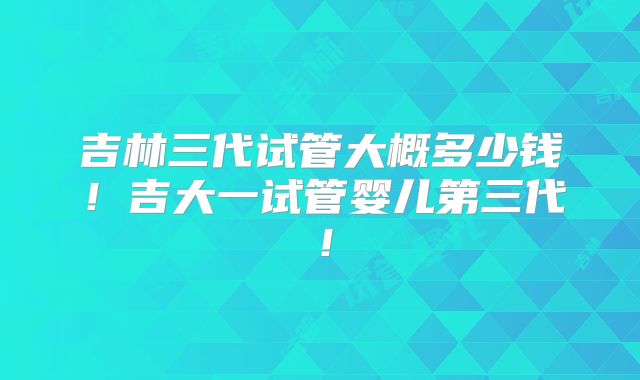 吉林三代试管大概多少钱!吉大一试管婴儿第三代!