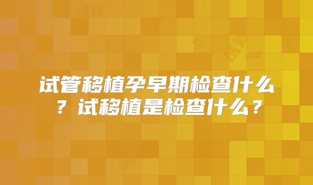 试管移植孕早期检查什么?试移植是检查什么?