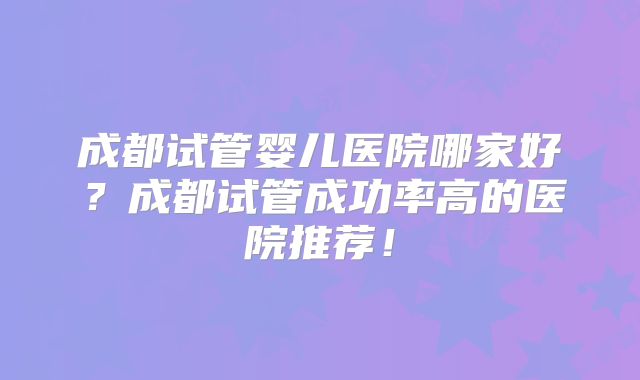 成都试管婴儿医院哪家好？成都试管成功率高的医院推荐！