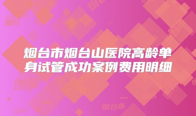 烟台市烟台山医院高龄单身试管成功案例费用明细