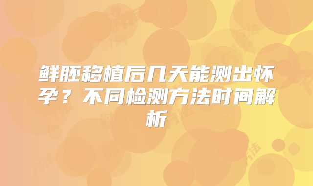 鲜胚移植后几天能测出怀孕？不同检测方法时间解析
