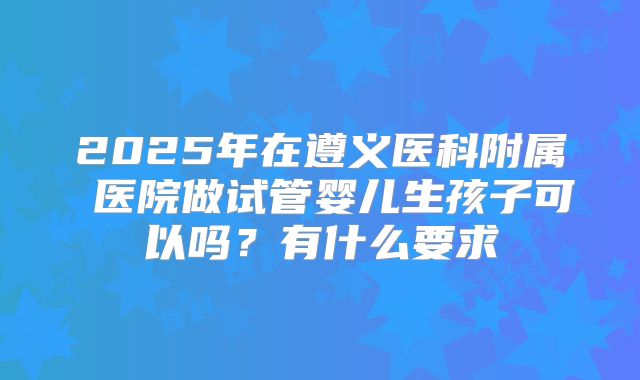 2025年在遵义医科附属 医院做试管婴儿生孩子可以吗？有什么要求