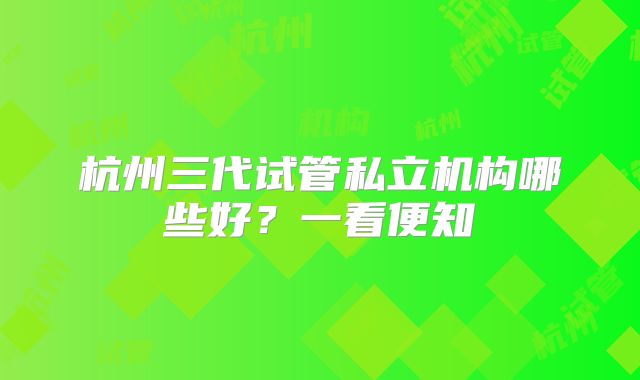 杭州三代试管私立机构哪些好?一看便知