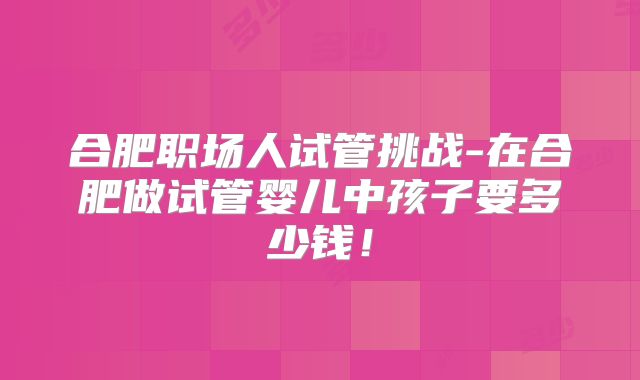合肥职场人试管挑战-在合肥做试管婴儿中孩子要多少钱！