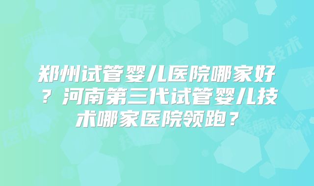 郑州试管婴儿医院哪家好?河南第三代试管婴儿技术哪家医院领跑?