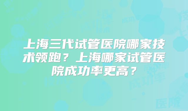上海三代试管医院哪家技术领跑?上海哪家试管医院成功率更高?