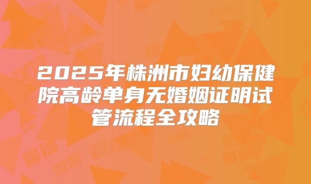 2025年株洲市妇幼保健院高龄单身无婚姻证明试管流程全攻略