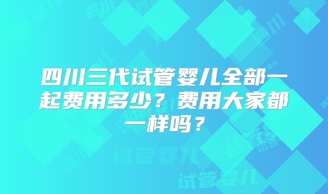 四川三代试管婴儿全部一起费用多少?费用大家都一样吗?