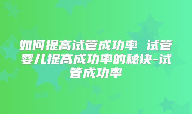 如何提高试管成功率 试管婴儿提高成功率的秘诀-试管成功率