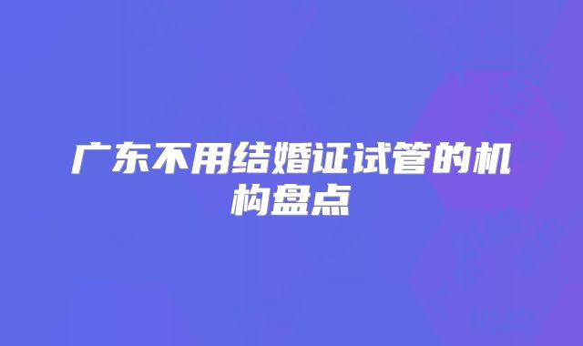 广东不用结婚证试管的机构盘点