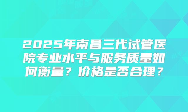 2025年南昌三代试管医院专业水平与服务质量如何衡量?价格是否合理?