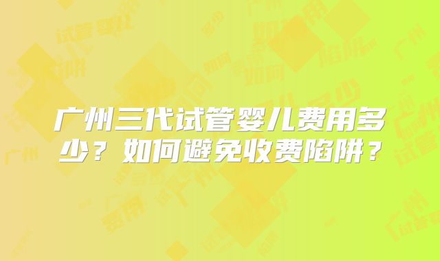 广州三代试管婴儿费用多少?如何避免收费陷阱?