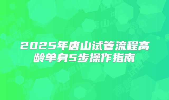 2025年唐山试管流程高龄单身5步操作指南
