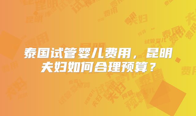 泰国试管婴儿费用,昆明夫妇如何合理预算?