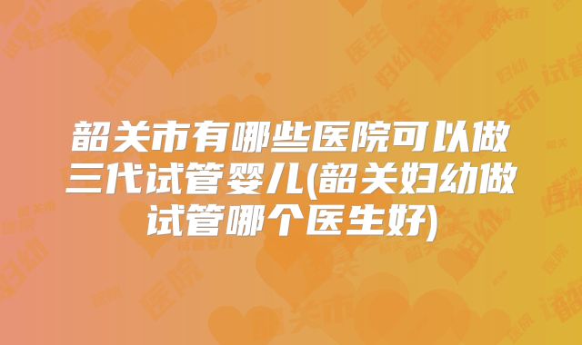 韶关市有哪些医院可以做三代试管婴儿(韶关妇幼做试管哪个医生好)
